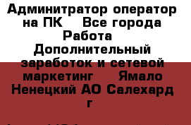 Админитратор-оператор на ПК  - Все города Работа » Дополнительный заработок и сетевой маркетинг   . Ямало-Ненецкий АО,Салехард г.